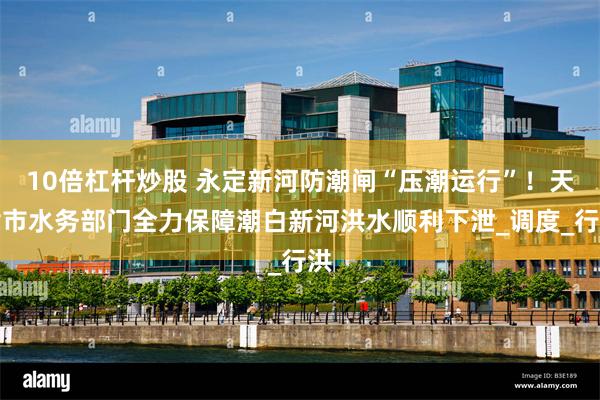 10倍杠杆炒股 永定新河防潮闸“压潮运行”！天津市水务部门全力保障潮白新河洪水顺利下泄_调度_行洪