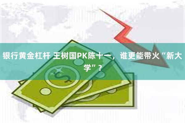 银行黄金杠杆 王树国PK陈十一，谁更能带火“新大学”？