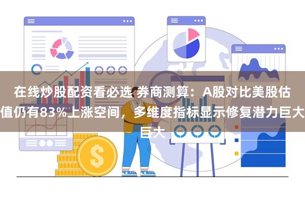 在线炒股配资看必选 券商测算：A股对比美股估值仍有83%上涨空间，多维度指标显示修复潜力巨大