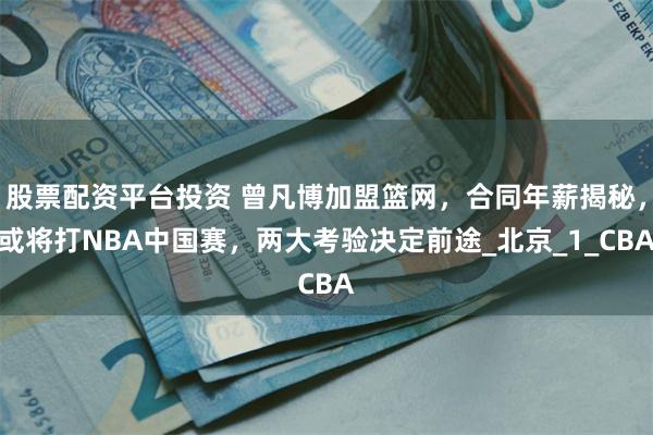 股票配资平台投资 曾凡博加盟篮网，合同年薪揭秘，或将打NBA中国赛，两大考验决定前途_北京_1_CBA