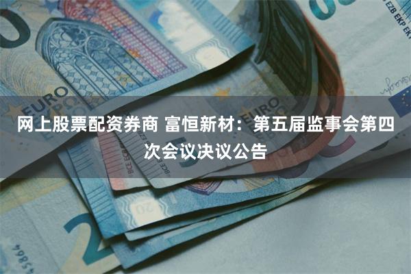 网上股票配资券商 富恒新材：第五届监事会第四次会议决议公告