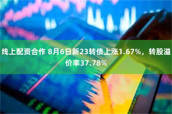 线上配资合作 8月6日新23转债上涨1.67%，转股溢价率37.78%