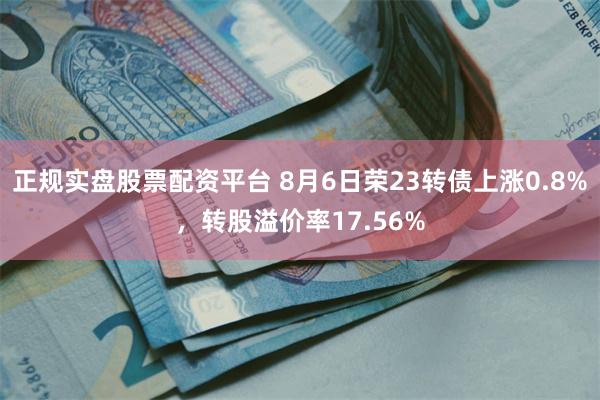 正规实盘股票配资平台 8月6日荣23转债上涨0.8%，转股溢价率17.56%