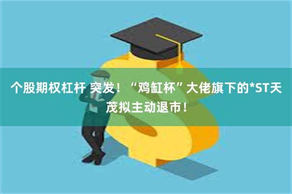 个股期权杠杆 突发！“鸡缸杯”大佬旗下的*ST天茂拟主动退市！