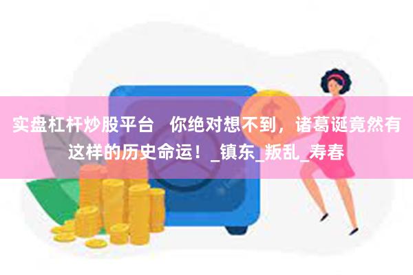 实盘杠杆炒股平台   你绝对想不到，诸葛诞竟然有这样的历史命运！_镇东_叛乱_寿春