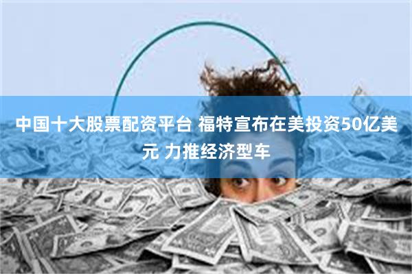 中国十大股票配资平台 福特宣布在美投资50亿美元 力推经济型车