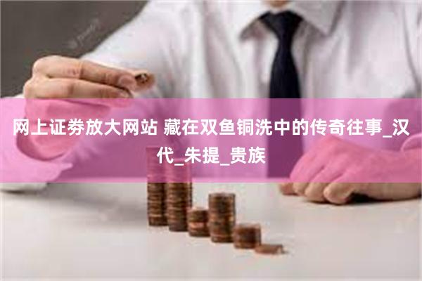 网上证劵放大网站 藏在双鱼铜洗中的传奇往事_汉代_朱提_贵族