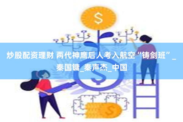 炒股配资理财 两代神鹰后人考入航空“铸剑班”_秦国镛_秦声杰_中国