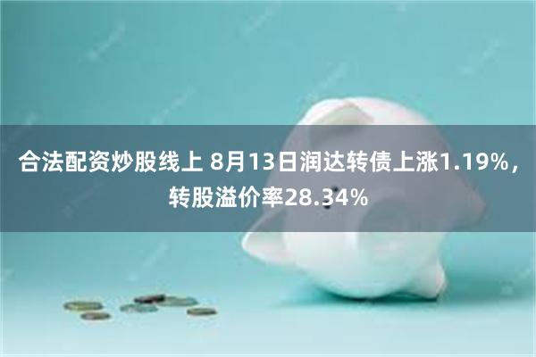 合法配资炒股线上 8月13日润达转债上涨1.19%，转股溢价率28.34%