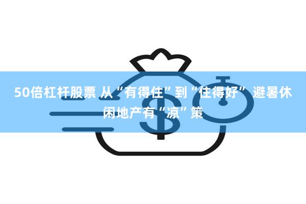 50倍杠杆股票 从“有得住”到“住得好” 避暑休闲地产有“凉”策