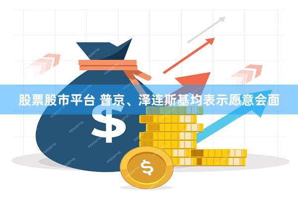 股票股市平台 普京、泽连斯基均表示愿意会面