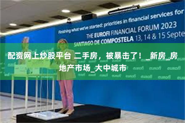 配资网上炒股平台 二手房，被暴击了！_新房_房地产市场_大中城市
