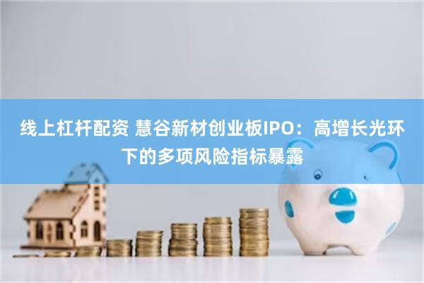 线上杠杆配资 慧谷新材创业板IPO：高增长光环下的多项风险指标暴露